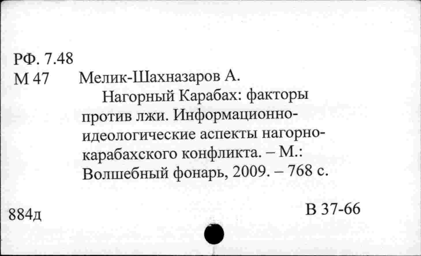 ﻿РФ. 7.48
М47	Мелик-Шахназаров А. Нагорный Карабах: факторы против лжи. Информационноидеологические аспекты нагорно-карабахского конфликта. - М.: Волшебный фонарь, 2009. - 768 с.
884д	В 37-66